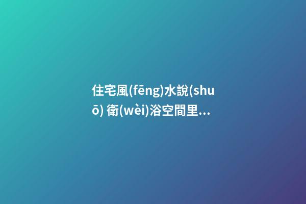 住宅風(fēng)水說(shuō) 衛(wèi)浴空間里的風(fēng)水吉兇宜忌